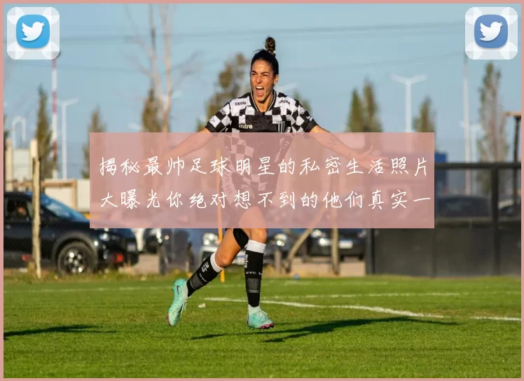 揭秘最帅足球明星的私密生活照片大曝光你绝对想不到的他们真实一面