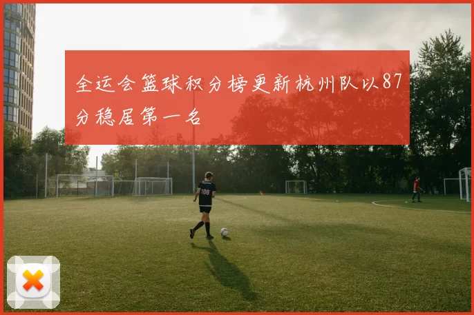 全运会篮球积分榜更新杭州队以87分稳居第一名