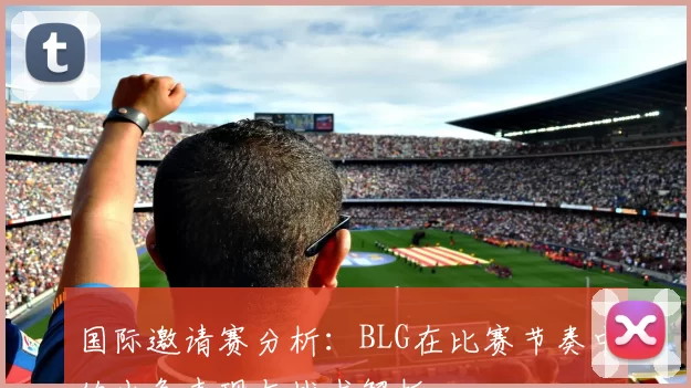 国际邀请赛分析：BLG在比赛节奏中的出色表现与战术解析