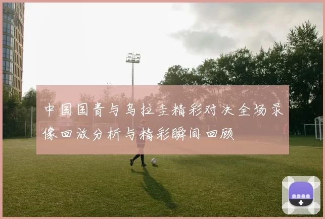 中国国青与乌拉圭精彩对决全场录像回放分析与精彩瞬间回顾