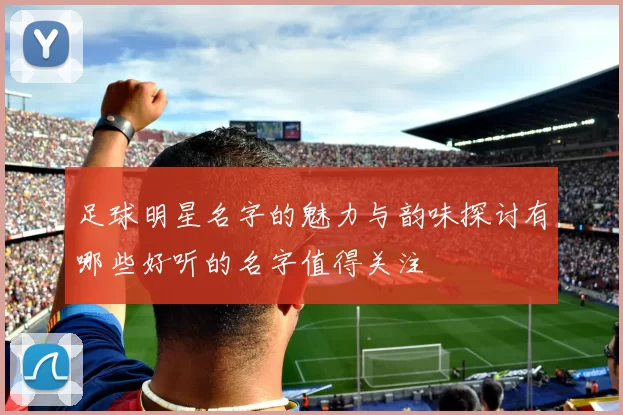 足球明星名字的魅力与韵味探讨有哪些好听的名字值得关注
