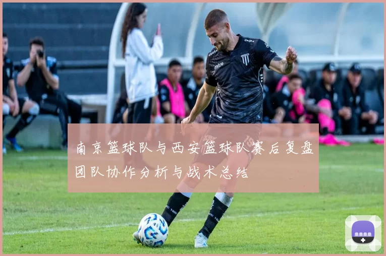 南京篮球队与西安篮球队赛后复盘团队协作分析与战术总结