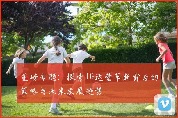 重磅专题：探索IG运营革新背后的策略与未来发展趋势