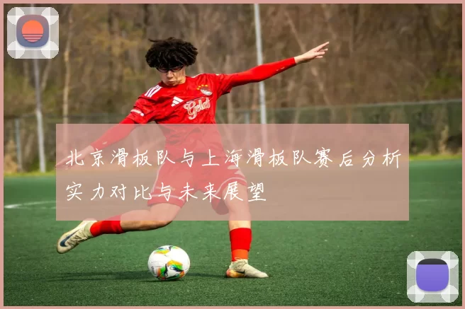 北京滑板队与上海滑板队赛后分析实力对比与未来展望