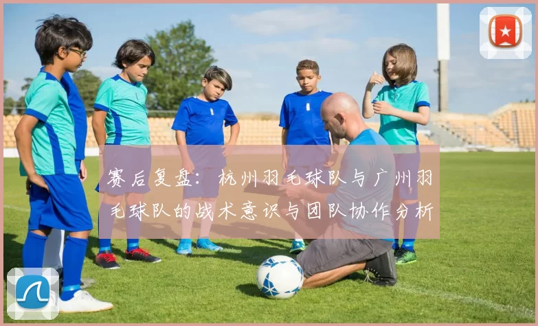 赛后复盘：杭州羽毛球队与广州羽毛球队的战术意识与团队协作分析