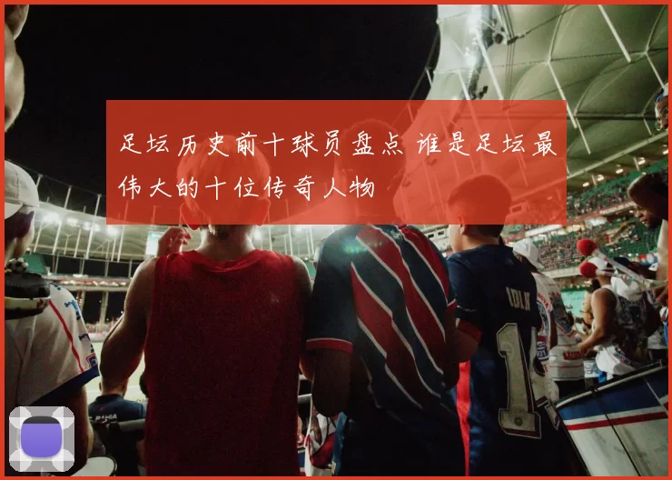 足坛历史前十球员盘点 谁是足坛最伟大的十位传奇人物