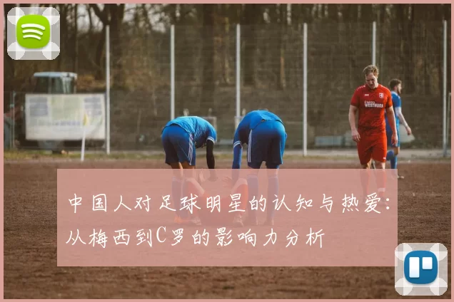 中国人对足球明星的认知与热爱：从梅西到C罗的影响力分析
