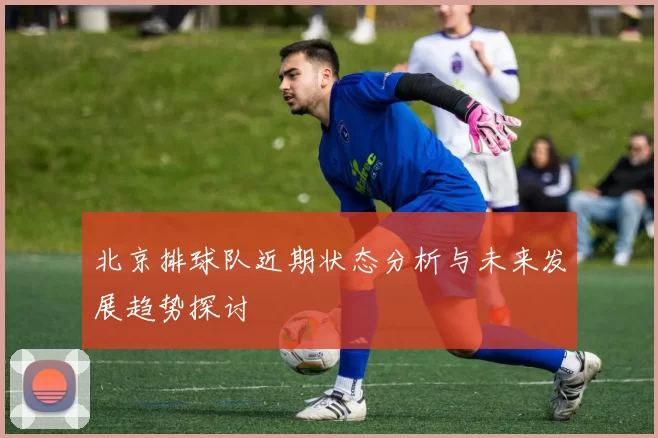 北京排球队近期状态分析与未来发展趋势探讨