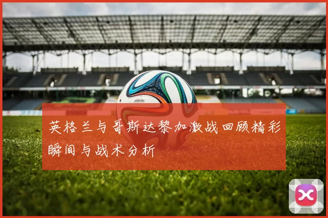 英格兰与哥斯达黎加激战回顾精彩瞬间与战术分析