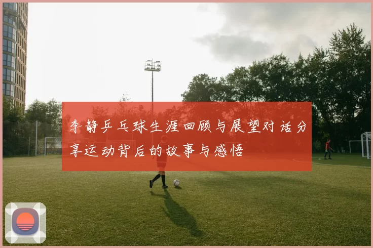 李静乒乓球生涯回顾与展望对话分享运动背后的故事与感悟