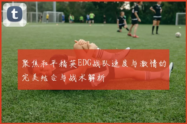 聚焦和平精英EDG战队速度与激情的完美结合与战术解析