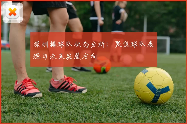 深圳排球队状态分析：聚焦球队表现与未来发展方向