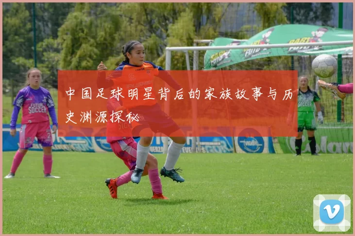 中国足球明星背后的家族故事与历史渊源探秘