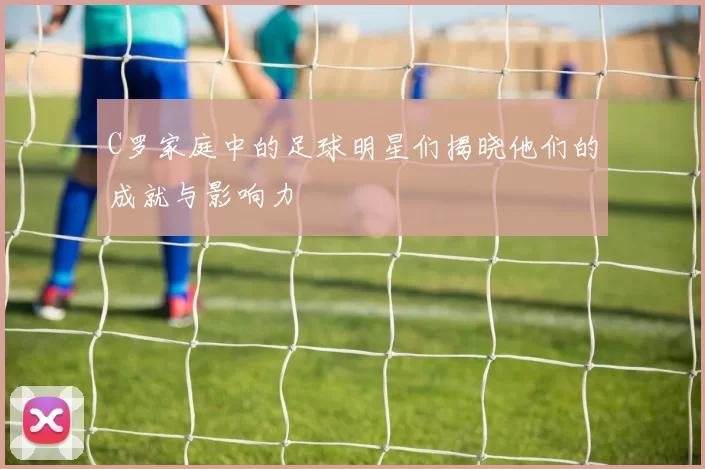 C罗家庭中的足球明星们揭晓他们的成就与影响力