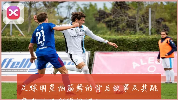 足球明星抽筋舞的背后故事及其跳舞者的精彩瞬间揭秘