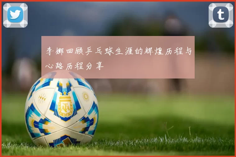 李娜回顾乒乓球生涯的辉煌历程与心路历程分享