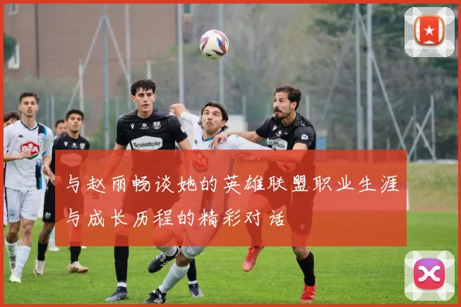 与赵丽畅谈她的英雄联盟职业生涯与成长历程的精彩对话