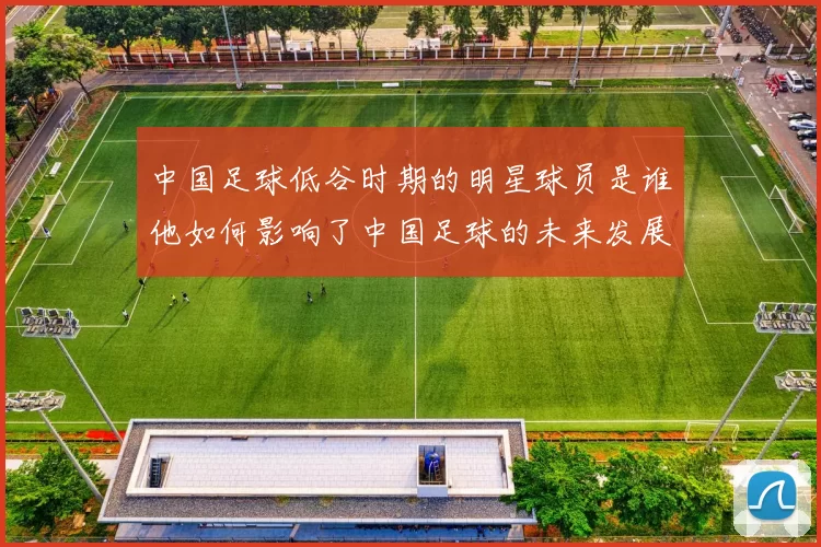 中国足球低谷时期的明星球员是谁他如何影响了中国足球的未来发展