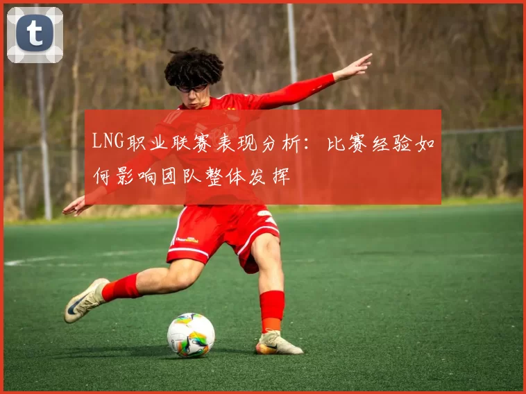 LNG职业联赛表现分析：比赛经验如何影响团队整体发挥