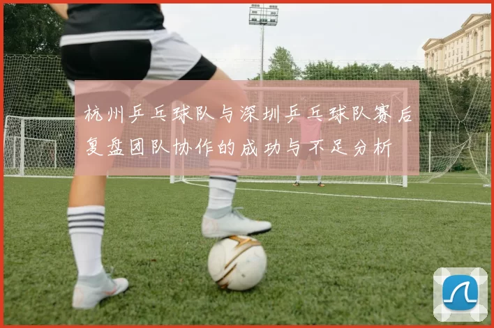 杭州乒乓球队与深圳乒乓球队赛后复盘团队协作的成功与不足分析