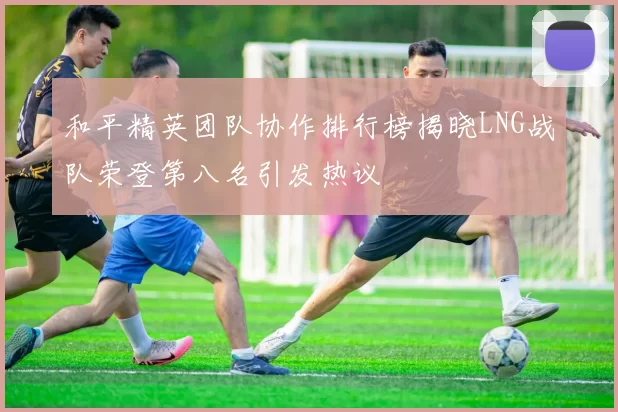 和平精英团队协作排行榜揭晓LNG战队荣登第八名引发热议
