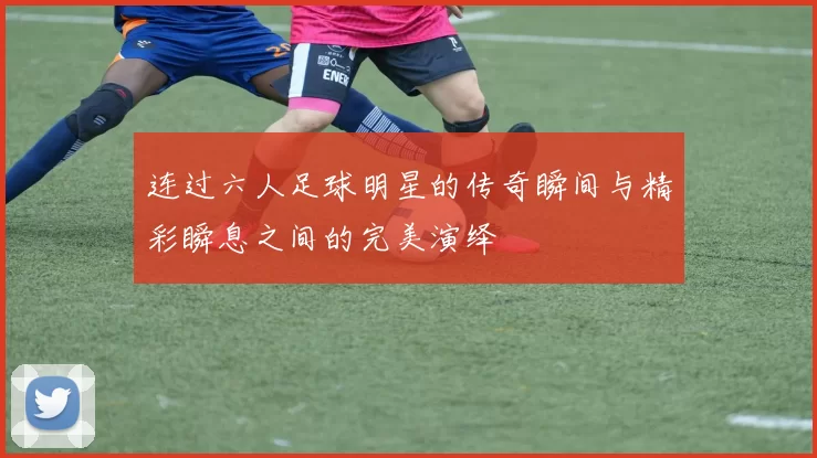 连过六人足球明星的传奇瞬间与精彩瞬息之间的完美演绎