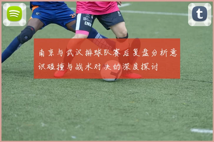 南京与武汉排球队赛后复盘分析意识碰撞与战术对决的深度探讨