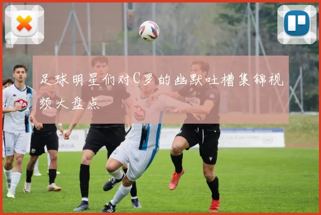 足球明星们对C罗的幽默吐槽集锦视频大盘点