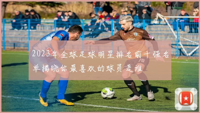 2023年全球足球明星排名前十强名单揭晓你最喜欢的球员是谁