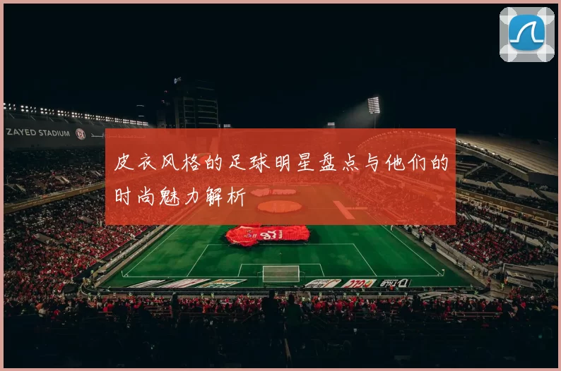 皮衣风格的足球明星盘点与他们的时尚魅力解析