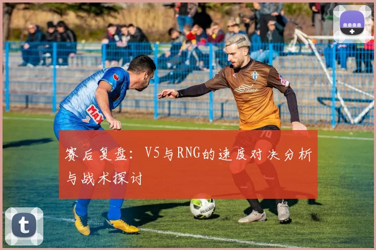 赛后复盘：V5与RNG的速度对决分析与战术探讨