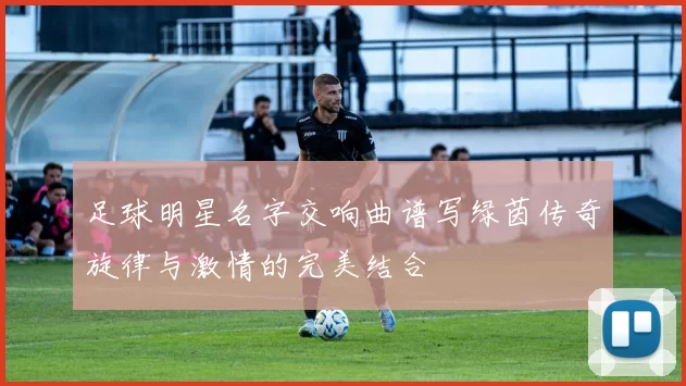 足球明星名字交响曲谱写绿茵传奇旋律与激情的完美结合