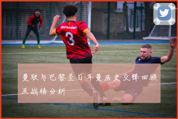 曼联与巴黎圣日耳曼历史交锋回顾及战绩分析