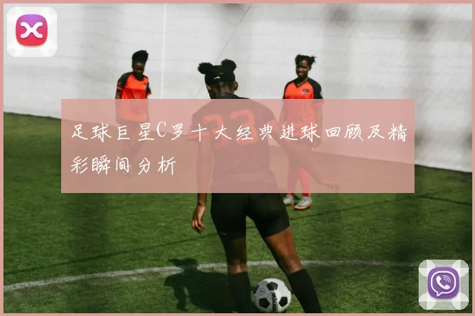 足球巨星C罗十大经典进球回顾及精彩瞬间分析