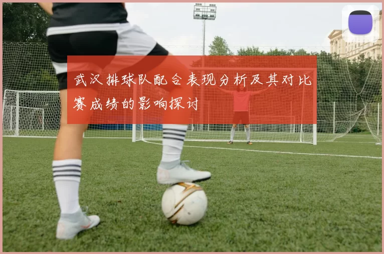 武汉排球队配合表现分析及其对比赛成绩的影响探讨