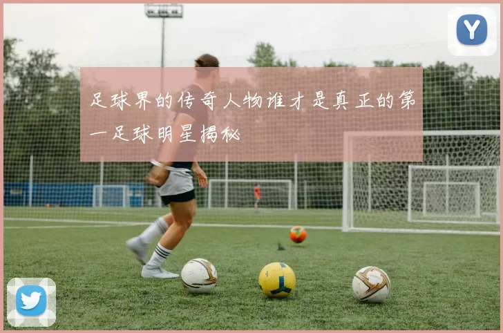 足球界的传奇人物谁才是真正的第一足球明星揭秘