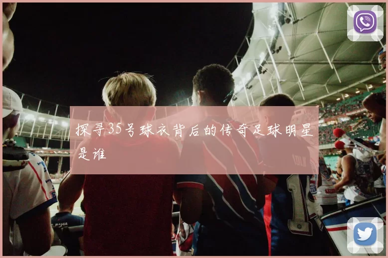 探寻35号球衣背后的传奇足球明星是谁