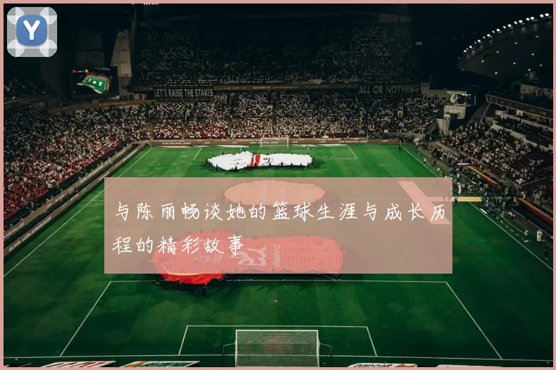 与陈丽畅谈她的篮球生涯与成长历程的精彩故事