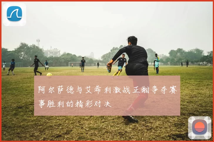 阿尔萨德与艾希利激战正酣争夺赛事胜利的精彩对决