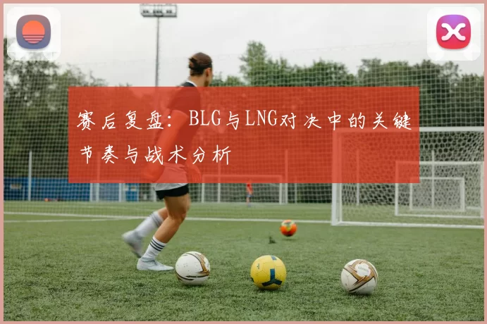 赛后复盘：BLG与LNG对决中的关键节奏与战术分析