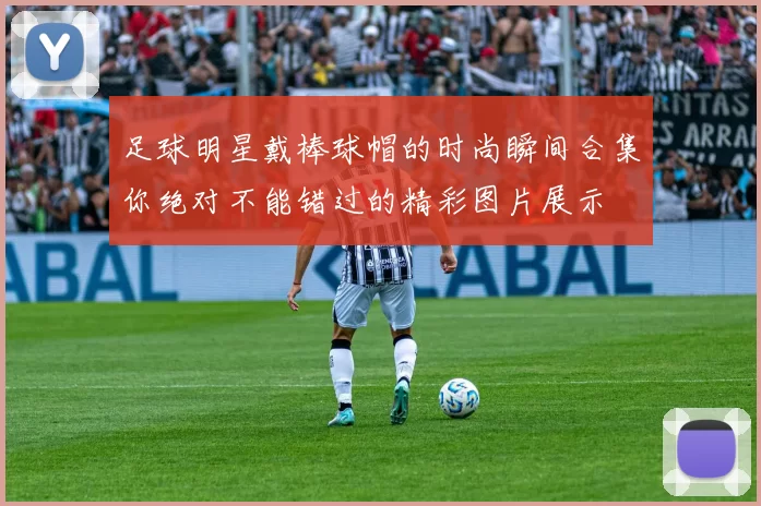 足球明星戴棒球帽的时尚瞬间合集你绝对不能错过的精彩图片展示