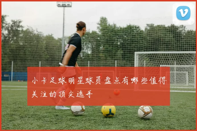 小卡足球明星球员盘点有哪些值得关注的顶尖选手