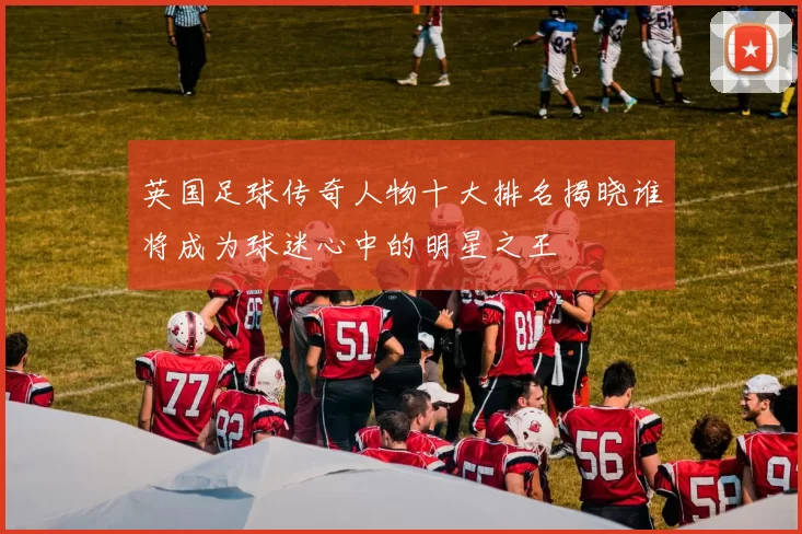 英国足球传奇人物十大排名揭晓谁将成为球迷心中的明星之王