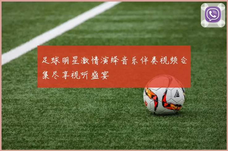 足球明星激情演绎音乐伴奏视频合集尽享视听盛宴