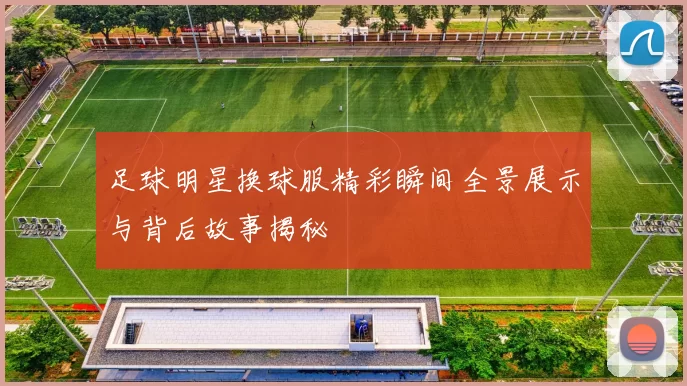足球明星换球服精彩瞬间全景展示与背后故事揭秘