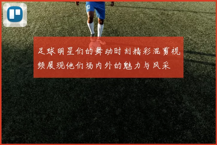 足球明星们的舞动时刻精彩混剪视频展现他们场内外的魅力与风采