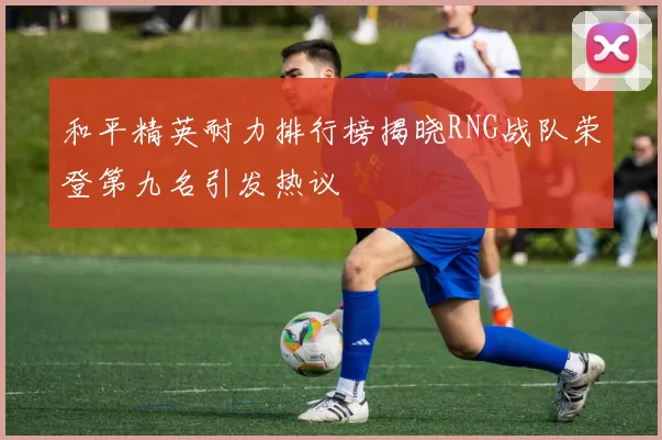 和平精英耐力排行榜揭晓RNG战队荣登第九名引发热议