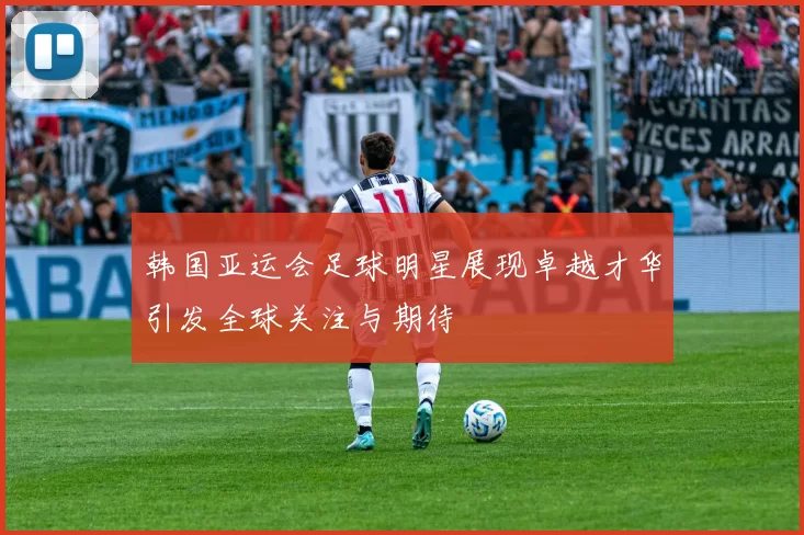 韩国亚运会足球明星展现卓越才华引发全球关注与期待
