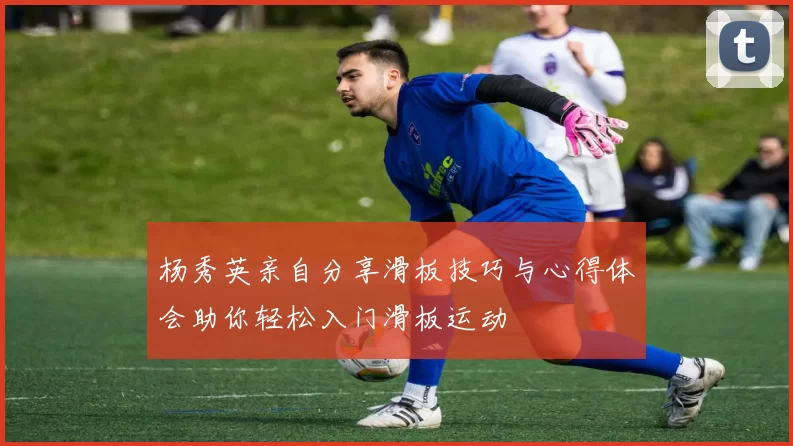 杨秀英亲自分享滑板技巧与心得体会助你轻松入门滑板运动