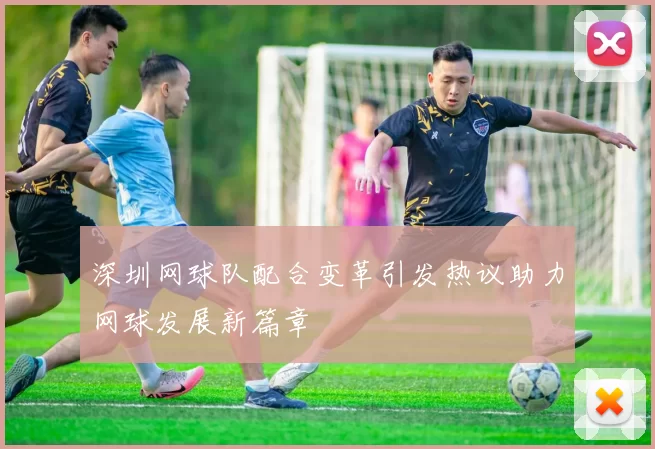 深圳网球队配合变革引发热议助力网球发展新篇章
